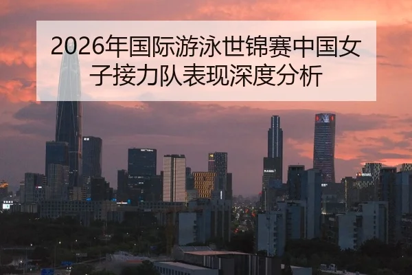 2026年国际游泳世锦赛中国女子接力队表现深度分析