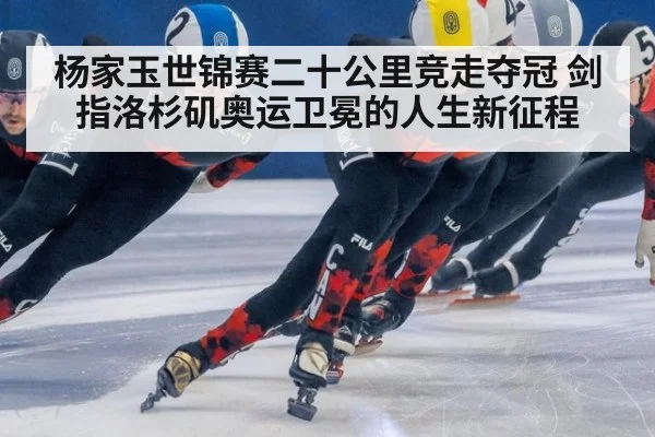 杨家玉世锦赛二十公里竞走夺冠 剑指洛杉矶奥运卫冕的人生新征程