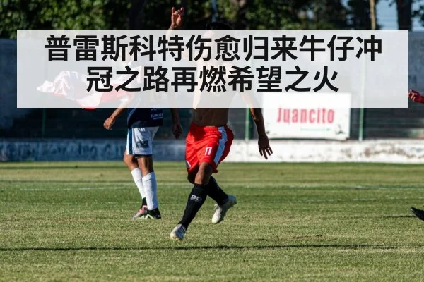 普雷斯科特伤愈归来牛仔冲冠之路再燃希望之火